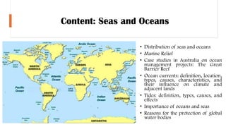 Content: Seas and Oceans
• Distribution of seas and oceans
• Marine Relief
• Case studies in Australia on ocean
management projects: The Great
Barrier Reef
• Ocean currents: definition, location,
types, causes, characteristics, and
their influence on climate and
adjacent lands
• Tides: definition, types, causes, and
effects
• Importance of oceans and seas
• Reasons for the protection of global
water bodies
 