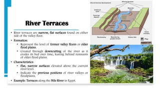 River Terraces
• River terraces are narrow, flat surfaces found on either
side of the valley floor.
• Formation:
• Represent the level of former valley floors or older
flood plains.
• Created through downcutting of the river as it
erodes its bed over time, leaving behind remnants
of older flood plains.
• Characteristics:
• Flat, narrow surfaces elevated above the current
river level.
• Indicate the previous positions of river valleys or
floodplains.
• Example: Terraces along the Nile River in Egypt.
 