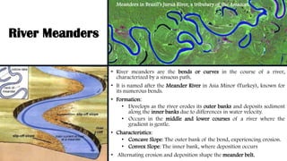 River Meanders
• River meanders are the bends or curves in the course of a river,
characterized by a sinuous path.
• It is named after the Meander River in Asia Minor (Turkey), known for
its numerous bends.
• Formation:
• Develops as the river erodes its outer banks and deposits sediment
along the inner banks due to differences in water velocity.
• Occurs in the middle and lower courses of a river where the
gradient is gentle.
• Characteristics:
• Concave Slope: The outer bank of the bend, experiencing erosion.
• Convex Slope: The inner bank, where deposition occurs
• Alternating erosion and deposition shape the meander belt.
Meanders in Brazil’s Juruá River, a tributary of the Amazon.
 