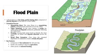 Flood Plain
• A flood plain is a low-lying, gently sloping plain composed of
alluvial deposits on the floor of a river valley.
• Formation Process:
• Meandering River: The river flows in a meandering
pattern, swinging back and forth across the valley.
• Valley Widening: As the river swings, it erodes the
valley sides and deposits sediments, gradually widening
the valley floor.
• Flooding: During high water levels or floods, the river
overflows its banks and deposits alluvium across the
plain.
• Broad Plain Formation: Over time, the repeated
deposition of sediments creates a broad, flat plain.
• Key Features:
• Composed of fine sediments like silt and clay.
• Fertile soil, making it ideal for agriculture.
• Often prone to seasonal flooding.
 