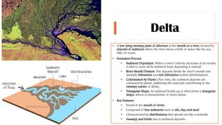 Delta
• A low-lying swampy plain of alluvium at the mouth of a river, formed by
deposits of sediment where the river meets a body of water like the sea,
lake, or ocean.
• Formation Process:
• Sediment Deposition: When a river's velocity decreases at its mouth,
it fails to carry all its sediment load, depositing it instead.
• River Mouth Division: The deposits divide the river’s mouth into
multiple tributaries and sub-tributaries (called distributaries).
• Colonization by Plants: Over time, the sediment deposits are
colonized by plants, stabilizing the land and contributing to the
swampy nature of deltas.
• Triangular Shape: As sediment builds up, it often forms a triangular
shape, which is characteristic of many deltas.
• Key Features:
• Found at the mouth of rivers.
• Composed of fine sediments such as silt, clay, and sand.
• Characterized by distributaries that spread out like a network.
• Swampy and fertile due to sediment deposits.
 