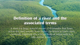 Definition of a river and the
associated terms
A river is a large, natural stream of freshwater that flows
across the land, usually from higher elevations to lower ones,
eventually emptying into a larger body of water such as a
lake, sea, or ocean.
 