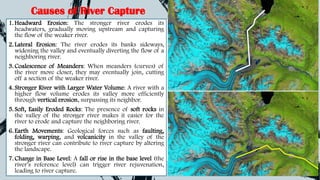 Causes of River Capture
1. Headward Erosion: The stronger river erodes its
headwaters, gradually moving upstream and capturing
the flow of the weaker river.
2. Lateral Erosion: The river erodes its banks sideways,
widening the valley and eventually diverting the flow of a
neighboring river.
3. Coalescence of Meanders: When meanders (curves) of
the river move closer, they may eventually join, cutting
off a section of the weaker river.
4. Stronger River with Larger Water Volume: A river with a
higher flow volume erodes its valley more efficiently
through vertical erosion, surpassing its neighbor.
5. Soft, Easily Eroded Rocks: The presence of soft rocks in
the valley of the stronger river makes it easier for the
river to erode and capture the neighboring river.
6. Earth Movements: Geological forces such as faulting,
folding, warping, and volcanicity in the valley of the
stronger river can contribute to river capture by altering
the landscape.
7. Change in Base Level: A fall or rise in the base level (the
river’s reference level) can trigger river rejuvenation,
leading to river capture.
 