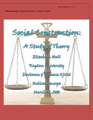 Running Header: Social Construction: A Study of Theory<br />Social Construction:<br />A Study of Theory<br />Elizabeth Hall<br />Kaplan University<br />Deviance & Violence CJ266<br />Melissa Amaya<br />March 09, 2010<br />Social Construction: A Study of Theories<br />In our modern society, advances in technology and science have propelled the study of crime into new frontiers. While the actual study of crime dates back to earlier decades, these advances have put crime data and the study of it into the forefront of our society. Criminologists devote their life to assessing, comprehending, restraining, and helping lawmakers to prevent criminal and deviant acts. Not all criminal acts are deviant, and likewise all deviant acts are not criminal. Serial killers with the nature of their crimes cross both categories due to the violence associated with the crimes, the recidivism of the crimes, and the deviant nature of most serial killers even though the particular deviance varies per killer. These can include but are not limited to cannibalism, dismemberment, necrophilia, and sadism.  Criminological Theories that began in the mid 1800’s have been developed and tested over time. With each new advance in technology, the methods of testing these theories become more exact. In this essay we will discuss the various Social Construction Theories that today’s criminal justice system uses to control and prevent criminals such as serial killers from committing their crimes. These consist of the social structure, social class, social process, neutralization, social control, and labeling theories CITATION Sie07  1033  (Siegel, 2007).<br />Social Structure Theory<br />Social Structure Theory reasons that the socioeconomic forces drive those in underprivileged financial situations to commit crime, and that this is the reason for crime. This group of theories consists of three theories: <br />,[object Object]