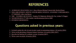 REFERENCES
1. AUDIOLOGY DIAGNOSIS, Vol. 1- Ross.J.Roeser,Michael Valente,Iolly Hosford Dunn
2. WILLARD ZEMLIN. SPEECH AND HEARING SCIENCE: ANATOMY N PHYSIOLOGY..
4TH EDITION.-Allyn And Bacon
3. THE VESTIBULAR SYSTEM. - Stephen M. Highstein, Richard R. Fay, Arthur N. Popper
4. NEUROTOLOGY, 2ND EDI. Jackler And Brackmann.Elseiver.2005
5. INTERNET RESOURCES.
Questions asked in previous years:
1. In detail explain the role of semi circular canals in maintaining balance. (16 marks) (2011)
2. Write on the physiology of human balance functions. (16 marks) (2014, 2017)
3. Describe the function of vestibular system. (4 marks) (2017)
4. Write a note on utricle. (8 marks) (2019)
 