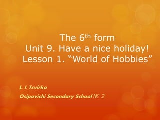 The 6th form
Unit 9. Have a nice holiday!
Lesson 1. “World of Hobbies”
L. I. Tsvirko
Osipovichi Secondary School № 2
 