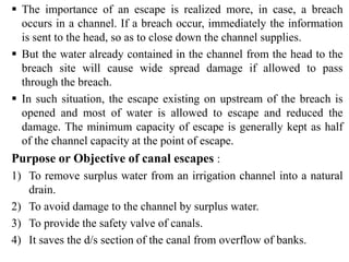 ▪ The importance of an escape is realized more, in case, a breach
occurs in a channel. If a breach occur, immediately the information
is sent to the head, so as to close down the channel supplies.
▪ But the water already contained in the channel from the head to the
breach site will cause wide spread damage if allowed to pass
through the breach.
▪ In such situation, the escape existing on upstream of the breach is
opened and most of water is allowed to escape and reduced the
damage. The minimum capacity of escape is generally kept as half
of the channel capacity at the point of escape.
Purpose or Objective of canal escapes :
1) To remove surplus water from an irrigation channel into a natural
drain.
2) To avoid damage to the channel by surplus water.
3) To provide the safety valve of canals.
4) It saves the d/s section of the canal from overflow of banks.
 