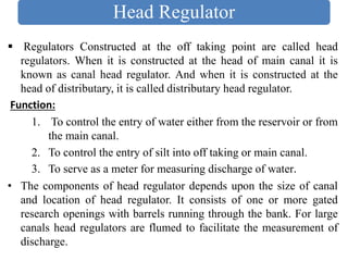 Head Regulator
▪ Regulators Constructed at the off taking point are called head
regulators. When it is constructed at the head of main canal it is
known as canal head regulator. And when it is constructed at the
head of distributary, it is called distributary head regulator.
Function:
1. To control the entry of water either from the reservoir or from
the main canal.
2. To control the entry of silt into off taking or main canal.
3. To serve as a meter for measuring discharge of water.
• The components of head regulator depends upon the size of canal
and location of head regulator. It consists of one or more gated
research openings with barrels running through the bank. For large
canals head regulators are flumed to facilitate the measurement of
discharge.
 