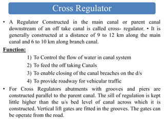 • A Regulator Constructed in the main canal or parent canal
downstream of an off take canal is called cross- regulator. • It is
generally constructed at a distance of 9 to 12 km along the main
canal and 6 to 10 km along branch canal.
Function:
1) To Control the flow of water in canal system
2) To feed the off taking Canals
3) To enable closing of the canal breaches on the d/s
4) To provide roadway for vehicular traffic
• For Cross Regulators abutments with grooves and piers are
constructed parallel to the parent canal. The sill of regulation is kept
little higher than the u/s bed level of canal across which it is
constructed. Vertical lift gates are fitted in the grooves. The gates can
be operate from the road.
Cross Regulator
 