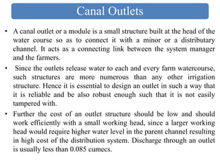 Canal Outlets
• A canal outlet or a module is a small structure built at the head of the
water course so as to connect it with a minor or a distributary
channel. It acts as a connecting link between the system manager
and the farmers.
• Since the outlets release water to each and every farm watercourse,
such structures are more numerous than any other irrigation
structure. Hence it is essential to design an outlet in such a way that
it is reliable and be also robust enough such that it is not easily
tampered with.
• Further the cost of an outlet structure should be low and should
work efficiently with a small working head, since a larger working
head would require higher water level in the parent channel resulting
in high cost of the distribution system. Discharge through an outlet
is usually less than 0.085 cumecs.
 