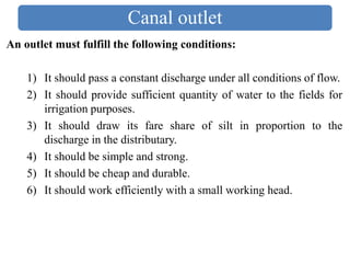 Canal outlet
An outlet must fulfill the following conditions:
1) It should pass a constant discharge under all conditions of flow.
2) It should provide sufficient quantity of water to the fields for
irrigation purposes.
3) It should draw its fare share of silt in proportion to the
discharge in the distributary.
4) It should be simple and strong.
5) It should be cheap and durable.
6) It should work efficiently with a small working head.
 