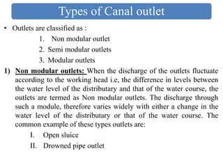 Types of Canal outlet
• Outlets are classified as :
1. Non modular outlet
2. Semi modular outlets
3. Modular outlets
1) Non modular outlets: When the discharge of the outlets fluctuate
according to the working head i.e, the difference in levels between
the water level of the distributary and that of the water course, the
outlets are termed as Non modular outlets. The discharge through
such a module, therefore varies widely with either a change in the
water level of the distributary or that of the water course. The
common example of these types outlets are:
I. Open sluice
II. Drowned pipe outlet
 