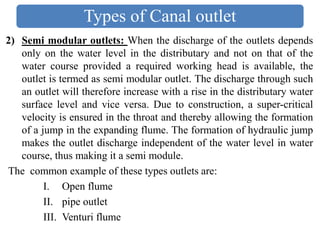 2) Semi modular outlets: When the discharge of the outlets depends
only on the water level in the distributary and not on that of the
water course provided a required working head is available, the
outlet is termed as semi modular outlet. The discharge through such
an outlet will therefore increase with a rise in the distributary water
surface level and vice versa. Due to construction, a super-critical
velocity is ensured in the throat and thereby allowing the formation
of a jump in the expanding flume. The formation of hydraulic jump
makes the outlet discharge independent of the water level in water
course, thus making it a semi module.
The common example of these types outlets are:
I. Open flume
II. pipe outlet
III. Venturi flume
Types of Canal outlet
 