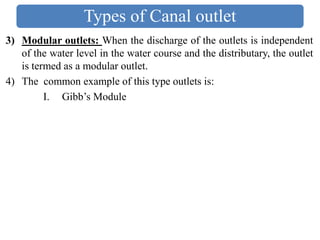 Types of Canal outlet
3) Modular outlets: When the discharge of the outlets is independent
of the water level in the water course and the distributary, the outlet
is termed as a modular outlet.
4) The common example of this type outlets is:
I. Gibb’s Module
 