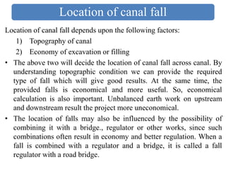 Location of canal fall
Location of canal fall depends upon the following factors:
1) Topography of canal
2) Economy of excavation or filling
• The above two will decide the location of canal fall across canal. By
understanding topographic condition we can provide the required
type of fall which will give good results. At the same time, the
provided falls is economical and more useful. So, economical
calculation is also important. Unbalanced earth work on upstream
and downstream result the project more uneconomical.
• The location of falls may also be influenced by the possibility of
combining it with a bridge., regulator or other works, since such
combinations often result in economy and better regulation. When a
fall is combined with a regulator and a bridge, it is called a fall
regulator with a road bridge.
 