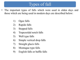 Types of fall
• The important types of falls which were used in olden days and
those which are being used in modern days are described below:
1) Ogee falls
2) Rapids falls
3) Stepped falls
4) Trapezoidal notch falls
5) Well type falls
6) Simple vertical drop falls
7) Straight glacis falls
8) Montague type falls
9) English falls or baffle falls
 