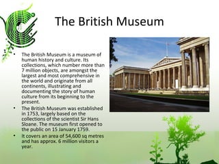 The British Museum The British Museum is a museum of human history and culture. Its collections, which number more than 7 million objects, are amongst the largest and most comprehensive in the world and originate from all continents, illustrating and documenting the story of human culture from its beginning to the present. The British Museum was established in 1753, largely based on the collections of the scientist Sir Hans Sloane. The museum first opened to the public on 15 January 1759. It covers an area of 54,600 sq metres and has approx. 6 million visitors a year.  