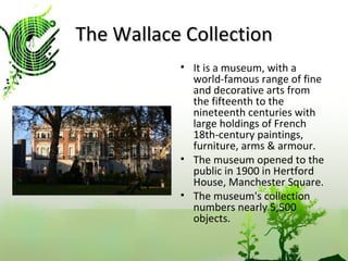 The Wallace Collection It is a museum, with a world-famous range of fine and decorative arts from the fifteenth to the nineteenth centuries with large holdings of French 18th-century paintings, furniture, arms & armour. The museum opened to the public in 1900 in Hertford House, Manchester Square. The museum's collection numbers nearly 5,500 objects.  