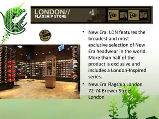 New Era: LDN features the broadest and most exclusive selection of New Era headwear in the world. More than half of the product is exclusive and includes a London-Inspired series. New Era Flagship London 72-74 Brewer Street London 