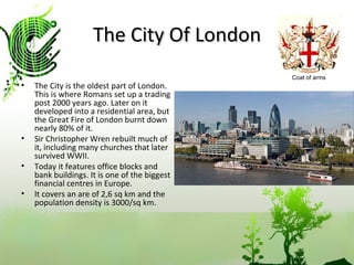 The City Of London The City is the oldest part of London. This is where Romans set up a trading post 2000 years ago. Later on it developed into a residential area, but the Great Fire of London burnt down nearly 80% of it.  Sir Christopher Wren rebuilt much of it, including many churches that later survived WWII. Today it features office blocks and bank buildings. It is one of the biggest financial centres in Europe. It covers an are of 2,6 sq km and the population density is 3000/sq km. Coat of arms 