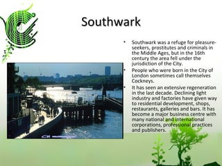 Southwark Southwark was a refuge for pleasure-seekers, prostitutes and criminals in the Middle Ages, but in the 16th century the area fell under the jurisdiction of the City. People who were born in the City of London sometimes call themselves Cockneys. It has seen an extensive regeneration in the last decade. Declining light industry and factories have given way to residential development, shops, restaurants, galleries and bars. It has become a major business centre with many national and international corporations, professional practices and publishers.  