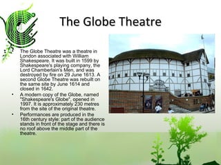 The Globe Theatre The Globe Theatre was a theatre in London associated with William Shakespeare. It was built in 1599 by Shakespeare's playing company, the Lord Chamberlain's Men, and was destroyed by fire on 29 June 1613. A second Globe Theatre was rebuilt on the same site by June 1614 and closed in 1642. A modern copy of the Globe, named "Shakespeare's Globe", opened in 1997. It is approximately 230 metres from the site of the original theatre. Performances are produced in the 16th century style: part of the audience stands in front of the stage and there is no roof above the middle part of the theatre. 