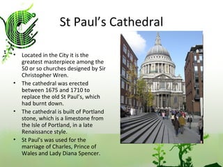 St Paul’s Cathedral Located in the City it is the greatest masterpiece among the 50 or so churches designed by Sir Christopher Wren. The cathedral was erected between 1675 and 1710 to replace the old St Paul’s, which had burnt down.  The cathedral is built of Portland stone, which is a limestone from the Isle of Portland, in a late Renaissance style. St Paul's was used for the marriage of Charles, Prince of Wales and Lady Diana Spencer.  