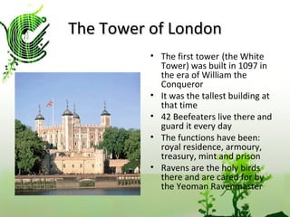 The Tower of London The first tower   (the White Tower) was built in 1097 in the era of William the Conqueror It was the tallest building at that time 42 Beefeaters live there and guard it every day The functions have been: royal residence, armoury, treasury, mint and prison Ravens are the holy birds there and are cared for by the Yeoman Ravenmaster 