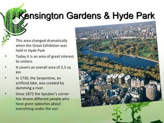 Kensington Gardens & Hyde Park This area changed dramatically when the Great Exhibition was held in Hyde Park Today it is an area of great interest to visitors. It covers an overall area of 2,5 sq km In 1730, the Serpentine, an artificial lake, was created by damming a river. Since 1872 the Speaker’s corner has drawn different people who have given speeches about everything under the sun. 