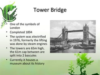 Tower Bridge One of the symbols of London Completed 1894 The system was electrified in 1976, formerly the lifting was done by steam engines The towers are 65m high, the 61m cap between are split into 2 bascules  Currently it houses a museum about its history 