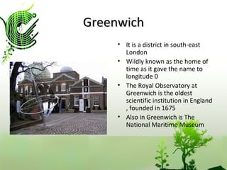 Greenwich It is a district in south-east London Wildly known as the home of time as it gave the name to longitude 0 The Royal Observatory at Greenwich is the oldest scientific institution in England , founded in 1675 Also in Greenwich is The National Maritime Museum 