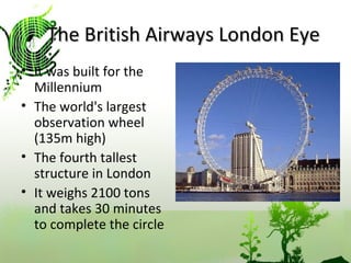 The British Airways London Eye It was built for the Millennium The world's largest observation wheel (135m high) The fourth tallest structure in London  It weighs 2100 tons and takes 30 minutes to complete the circle  