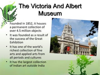 The Victoria And Albert Museum Founded in 1852, it houses  a permanent collection of over 4.5 million objects It was founded as a result of the success of the Great Exhibition It has one of the world’s richest collection of fine arts and applied arts from all periods and cultures It has the largest collection of Indian art outside India  