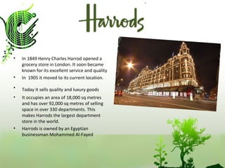 In 1849 Henry Charles Harrod opened a grocery store in London. It soon became known for its excellent service and quality In  1905 it moved to its current location. Today it sells quality and luxury goods   It occupies an area of 18,000 sq metres and has over 92,000 sq metres of selling space in over 330 departments. This makes Harrods the largest department store in the world. Harrods is owned by an Egyptian businessman Mohammed Al-Fayed 