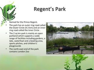 Regent’s Park Named for the Prince Regent. The park has an outer ring road called the Outer Circle (4.3 km) and an inner ring road called the Inner Circle . The 2 sq km park is mainly an open parkland which supports a wide range of facilities including gardens, a lake, waterfowl and a boating area, sports pitches, and children's playgrounds  The north-east end of the park contains London Zoo  