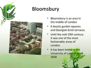 Bloomsbury Bloomsbury is an area in the middle of London It boasts garden squares and Georgian brick terraces. Until the mid-19th century it was one of the most fashionable areas of London. It has been home to the University of London since 1828 