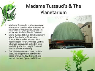Madame Tussaud’s & The Planetarium Madame Tussaud’s is a famous wax museum in London with branches in a number of major cities. It was set up by wax sculptor Marie Tussaud.  Marie Tussaud (1761–1850) was born Marie Grosholtz in Strasbourg, France. Her mother worked as a housekeeper for Dr. Philippe Curtius, who was a physician skilled in wax modelling. Curtius taught Tussaud the art of wax modelling  The planetarium next door, built in 1985, no longer holds astronomy-based shows. Today it is used as a part of the wax figures exhibition.  