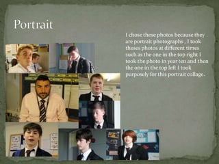 I chose these photos because they
are portrait photographs , I took
theses photos at different times
such as the one in the top right I
took the photo in year ten and then
the one in the top left I took
purposely for this portrait collage.
 