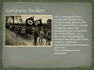 This is a photograph from a
woman called Barbara Harris.
This photograph represents the
Nazi German soldiers on a march
through the streets, this
photograph is the Exercise of the
SA outside of Munich, 1923.
This is a powerful photograph
because it was take 15 years before
world war 2 and it was
representing that Nazi Germany is
on the rise.
This Is a Photojournalism
photograph.
 