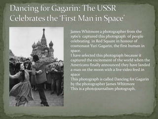 James Whitmore a photographer from the
1960’s captured this photograph of people
celebrating in Red Square in honour of
cosmonaut Yuri Gagarin, the first human in
space.
I have selected this photograph because it
captured the excitement of the world when the
Americans finally announced they have landed
a man on the moon with a live video feed in
space
This photograph is called Dancing for Gagarin
by the photographer James Whitmore
This is a photojournalism photograph.
 