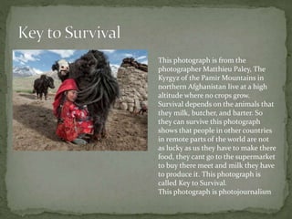 This photograph is from the
photographer Matthieu Paley, The
Kyrgyz of the Pamir Mountains in
northern Afghanistan live at a high
altitude where no crops grow.
Survival depends on the animals that
they milk, butcher, and barter. So
they can survive this photograph
shows that people in other countries
in remote parts of the world are not
as lucky as us they have to make there
food, they cant go to the supermarket
to buy there meet and milk they have
to produce it. This photograph is
called Key to Survival.
This photograph is photojournalism
 