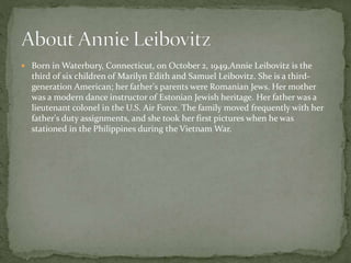  Born in Waterbury, Connecticut, on October 2, 1949,Annie Leibovitz is the
third of six children of Marilyn Edith and Samuel Leibovitz. She is a third-
generation American; her father's parents were Romanian Jews. Her mother
was a modern dance instructor of Estonian Jewish heritage. Her father was a
lieutenant colonel in the U.S. Air Force. The family moved frequently with her
father's duty assignments, and she took her first pictures when he was
stationed in the Philippines during the Vietnam War.
 