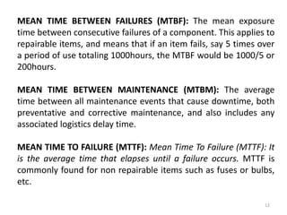 MEAN TIME BETWEEN FAILURES (MTBF): The mean exposure 
time between consecutive failures of a component. This applies to 
repairable items, and means that if an item fails, say 5 times over 
a period of use totaling 1000hours, the MTBF would be 1000/5 or 
200hours. 
MEAN TIME BETWEEN MAINTENANCE (MTBM): The average 
time between all maintenance events that cause downtime, both 
preventative and corrective maintenance, and also includes any 
associated logistics delay time. 
MEAN TIME TO FAILURE (MTTF): Mean Time To Failure (MTTF): It 
is the average time that elapses until a failure occurs. MTTF is 
commonly found for non repairable items such as fuses or bulbs, 
etc. 
12 
 