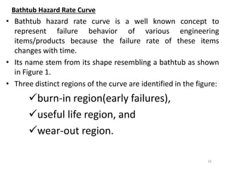 Bathtub Hazard Rate Curve 
• Bathtub hazard rate curve is a well known concept to 
represent failure behavior of various engineering 
items/products because the failure rate of these items 
changes with time. 
• Its name stem from its shape resembling a bathtub as shown 
in Figure 1. 
• Three distinct regions of the curve are identified in the figure: 
burn-in region(early failures), 
useful life region, and 
wear-out region. 
16 
 