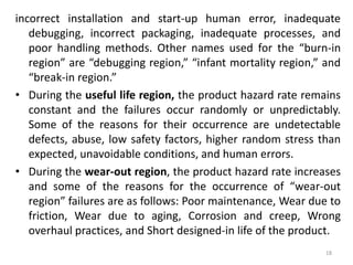 incorrect installation and start-up human error, inadequate 
debugging, incorrect packaging, inadequate processes, and 
poor handling methods. Other names used for the “burn-in 
region” are “debugging region,” “infant mortality region,” and 
“break-in region.” 
• During the useful life region, the product hazard rate remains 
constant and the failures occur randomly or unpredictably. 
Some of the reasons for their occurrence are undetectable 
defects, abuse, low safety factors, higher random stress than 
expected, unavoidable conditions, and human errors. 
• During the wear-out region, the product hazard rate increases 
and some of the reasons for the occurrence of “wear-out 
region” failures are as follows: Poor maintenance, Wear due to 
friction, Wear due to aging, Corrosion and creep, Wrong 
overhaul practices, and Short designed-in life of the product. 
18 
 