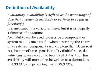 Definition of Availability 
Availability. Availability is defined as the percentage of 
time that a system is available to perform its required 
function(s). 
It is measured in a variety of ways, but it is principally 
a function of downtime. 
Availability can be used to describe a component or 
system but it is most useful when describing the nature 
of a system of components working together. Because it 
is a fraction of time spent in the “available” state, the 
value can never exceed the bounds of 0 < A < 1. Thus, 
availability will most often be written as a decimal, as 
in 0.99999, as a percentage, as in 99.999%, 
24 
 