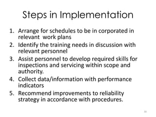 Steps in Implementation 
1. Arrange for schedules to be in corporated in 
relevant work plans 
2. Identify the training needs in discussion with 
relevant personnel 
3. Assist personnel to develop required skills for 
inspections and servicing within scope and 
authority. 
4. Collect data/information with performance 
indicators 
5. Recommend improvements to reliability 
strategy in accordance with procedures. 
30 
 