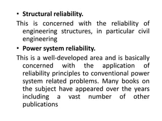 • Structural reliability. 
This is concerned with the reliability of 
engineering structures, in particular civil 
engineering 
• Power system reliability. 
This is a well-developed area and is basically 
concerned with the application of 
reliability principles to conventional power 
system related problems. Many books on 
the subject have appeared over the years 
including a vast number of other 
publications 
 