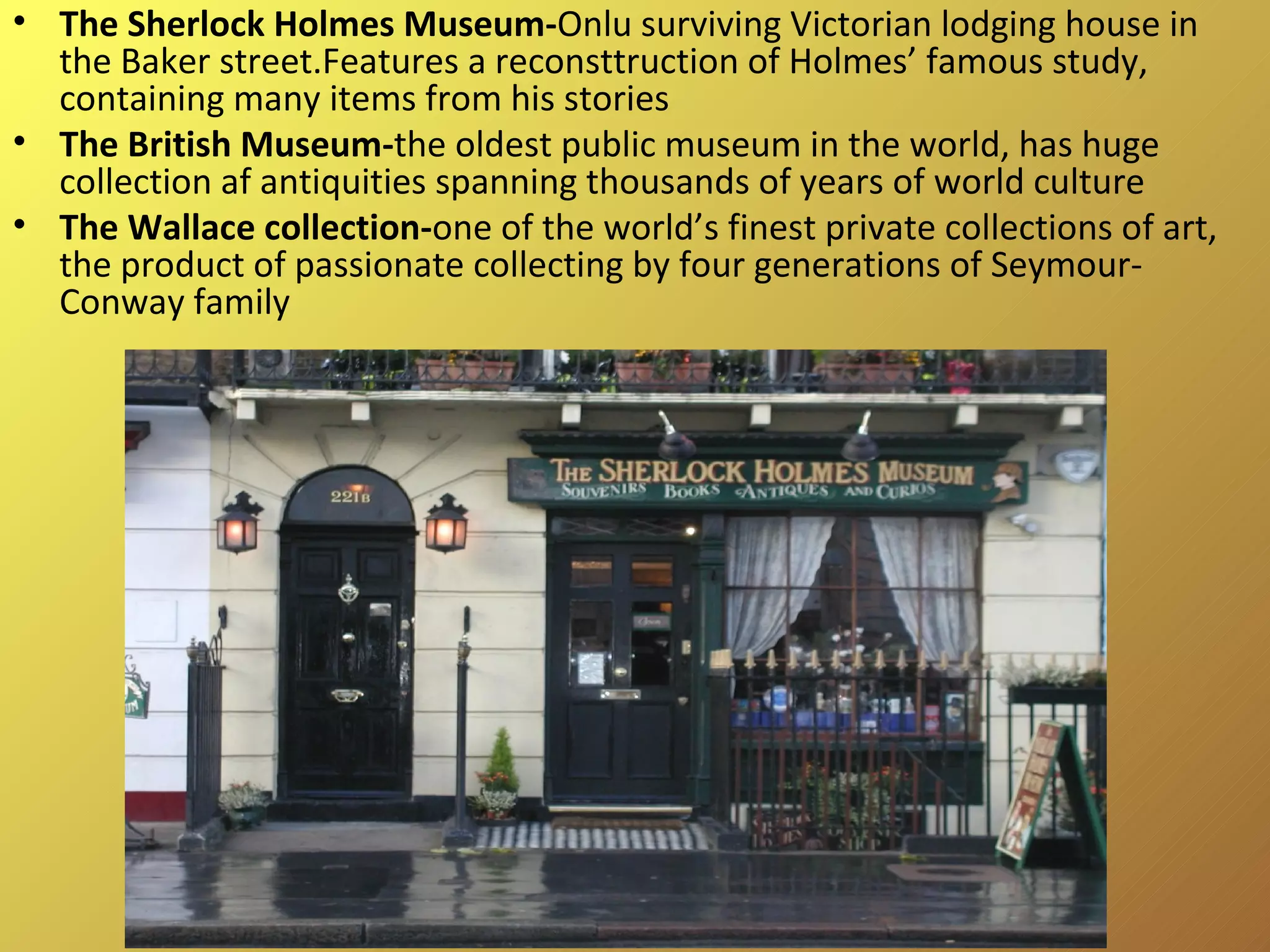 The Sherlock Holmes Museum- Onlu surviving Victorian lodging house in the Baker street.Features a reconsttruction of Holmes’ famous study, containing many items from his stories The British Museum- the oldest public museum in the world, has huge collection af antiquities spanning thousands of years of world culture The Wallace collection- one of the world’s finest private collections of art, the product of passionate collecting by four generations of Seymour-Conway family 