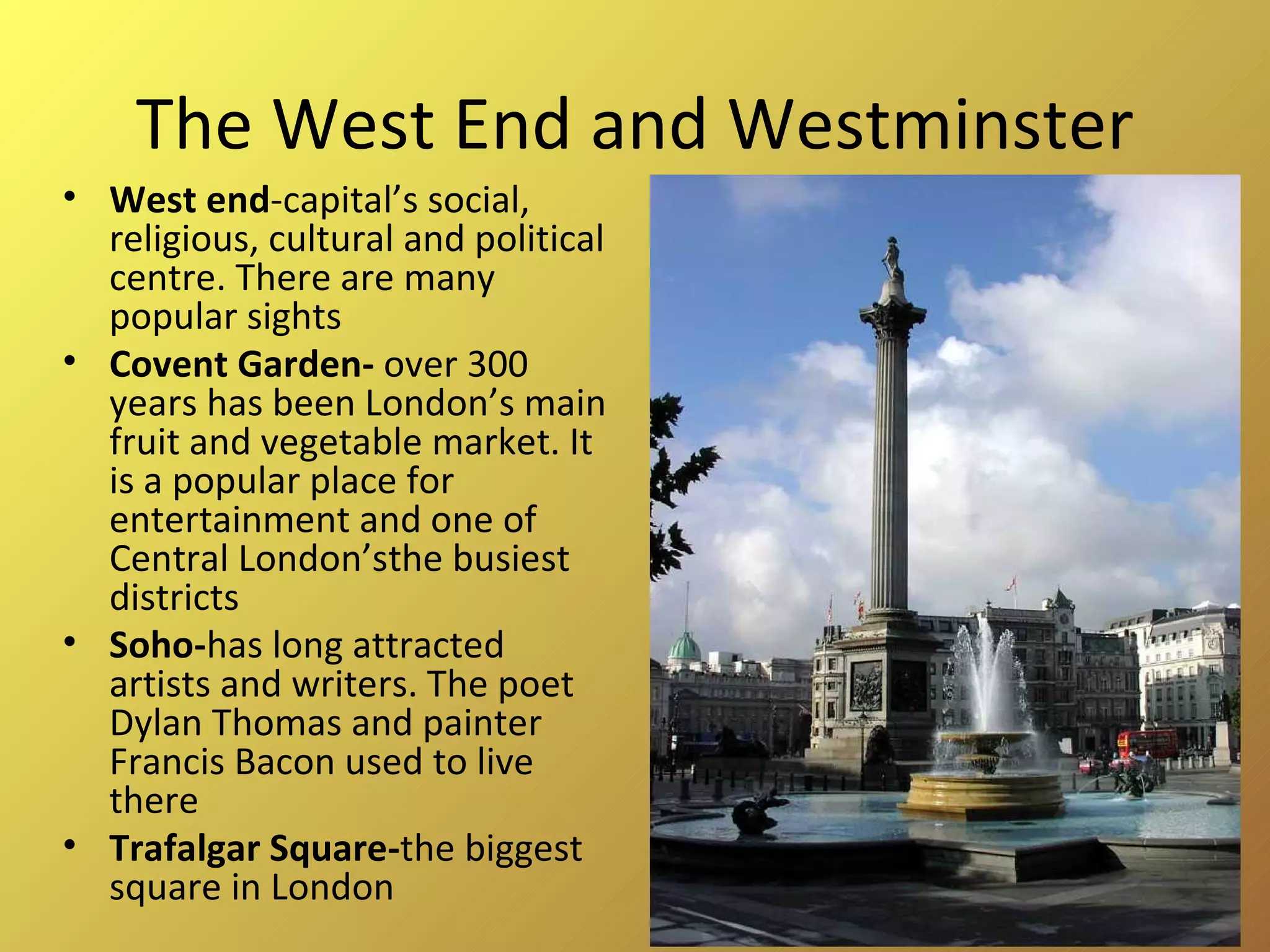 The West End and Westminster West end -capital’s social, religious, cultural and political centre. There are many popular sights Covent Garden-  over 300 years has been London’s main fruit and vegetable market. It is a popular place for entertainment and one of Central London’sthe busiest districts Soho- has long attracted artists and writers. The poet Dylan Thomas and painter Francis Bacon used to live there Trafalgar Square- the biggest square in London 